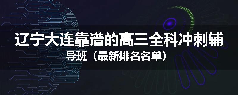 辽宁大连靠谱的高三全科冲刺辅导班（最新排名名单）