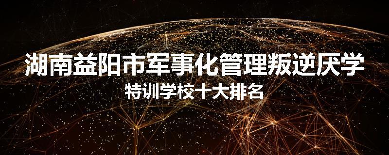 湖南益阳市军事化管理叛逆厌学特训学校十大排名