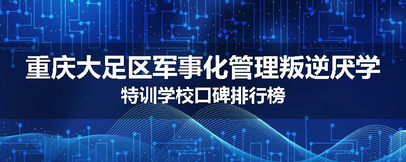 重庆大足区军事化管理叛逆厌学特训学校口碑排行榜