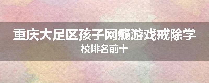 重庆大足区孩子网瘾游戏戒除学校排名前十