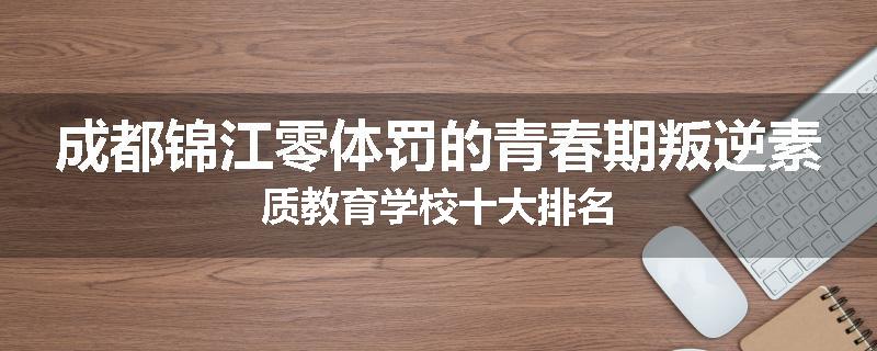 成都锦江零体罚的青春期叛逆素质教育学校十大排名