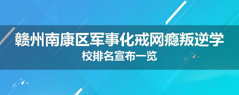 赣州南康区军事化戒网瘾叛逆学校排名宣布一览