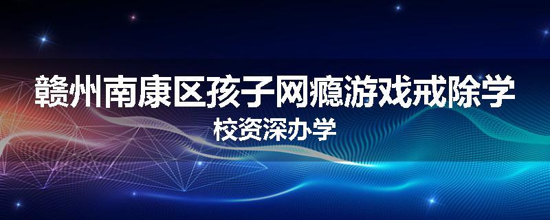 赣州南康区孩子网瘾游戏戒除学校资深办学