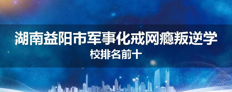 湖南益阳市军事化戒网瘾叛逆学校排名前十