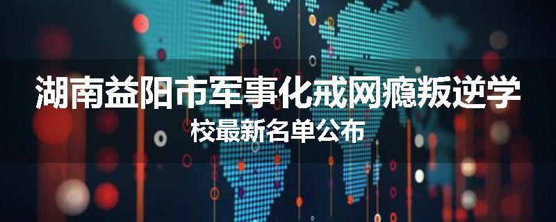 湖南益阳市军事化戒网瘾叛逆学校最新名单公布