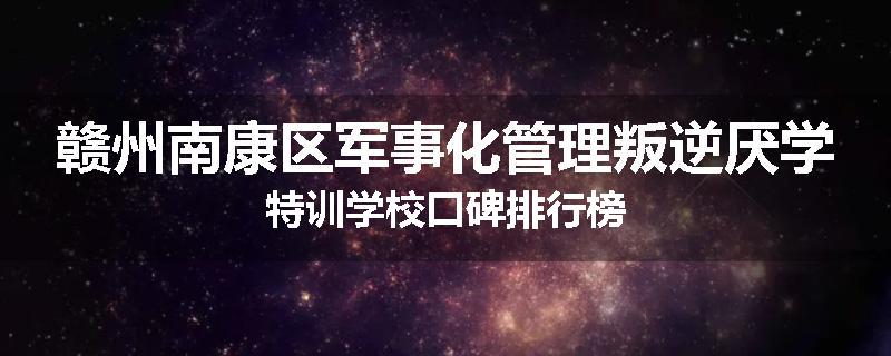 赣州南康区军事化管理叛逆厌学特训学校口碑排行榜