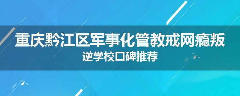 重庆黔江区军事化管教戒网瘾叛逆学校口碑推荐