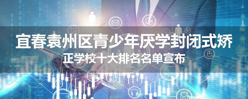 宜春袁州区青少年厌学封闭式矫正学校十大排名名单宣布