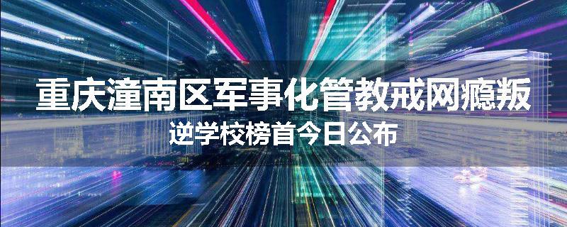 重庆潼南区军事化管教戒网瘾叛逆学校榜首今日公布