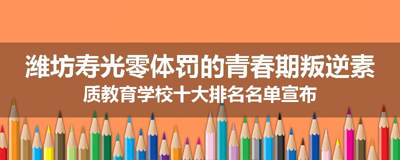 潍坊寿光零体罚的青春期叛逆素质教育学校十大排名名单宣布