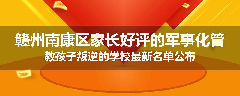 赣州南康区家长好评的军事化管教孩子叛逆的学校最新名单公布
