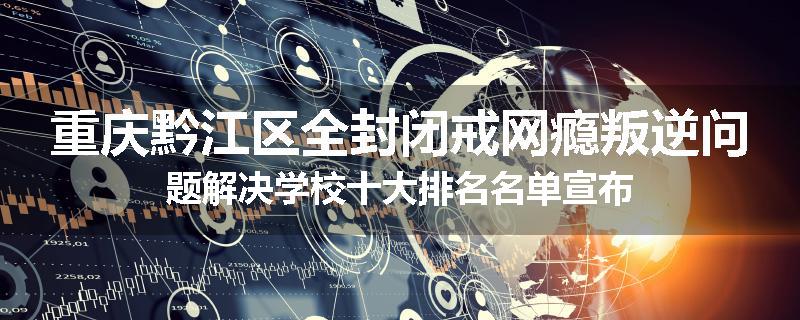 重庆黔江区全封闭戒网瘾叛逆问题解决学校十大排名名单宣布