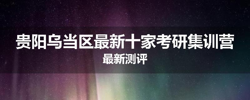 贵阳乌当区最新十家考研集训营最新测评