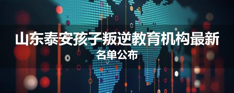山东泰安孩子叛逆教育机构最新名单公布