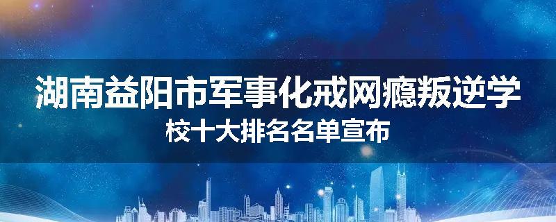 湖南益阳市军事化戒网瘾叛逆学校十大排名名单宣布