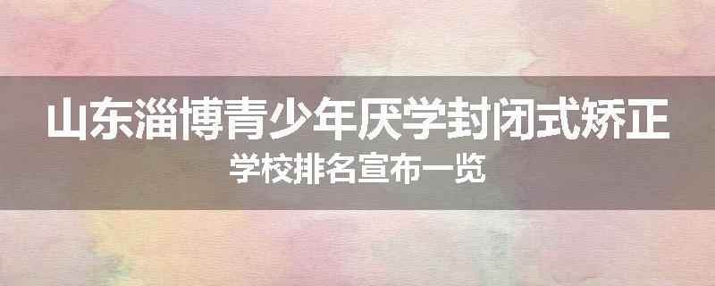 山东淄博青少年厌学封闭式矫正学校排名宣布一览
