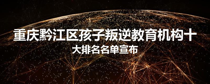 重庆黔江区孩子叛逆教育机构十大排名名单宣布