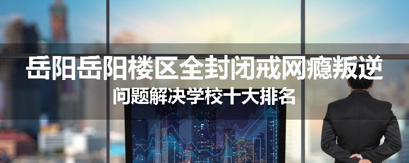 岳阳岳阳楼区全封闭戒网瘾叛逆问题解决学校十大排名