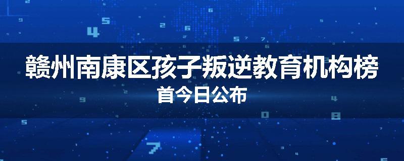 赣州南康区孩子叛逆教育机构榜首今日公布