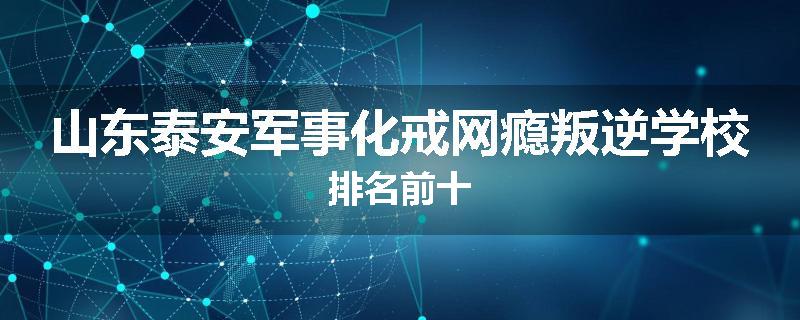 山东泰安军事化戒网瘾叛逆学校排名前十