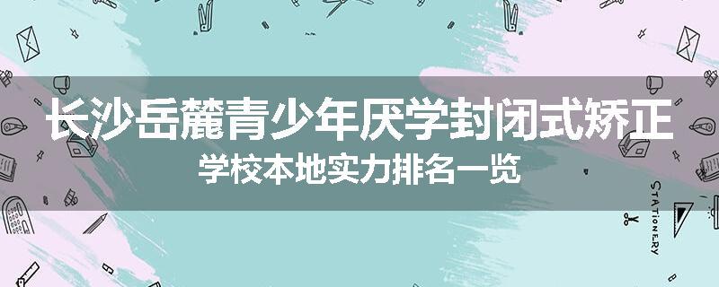 长沙岳麓青少年厌学封闭式矫正学校本地实力排名一览