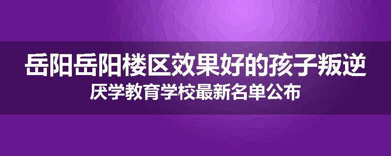 岳阳岳阳楼区效果好的孩子叛逆厌学教育学校最新名单公布