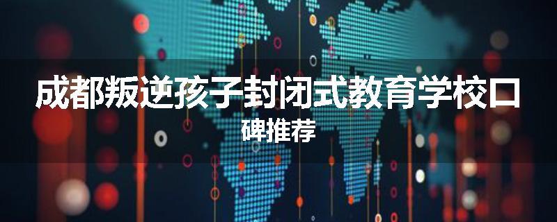 成都叛逆孩子封闭式教育学校口碑推荐