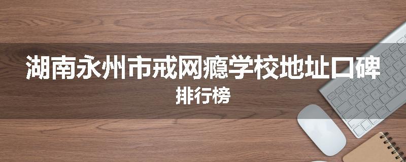 湖南永州市戒网瘾学校地址口碑排行榜