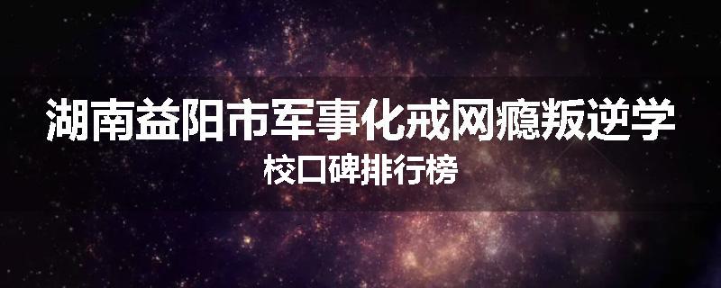 湖南益阳市军事化戒网瘾叛逆学校口碑排行榜