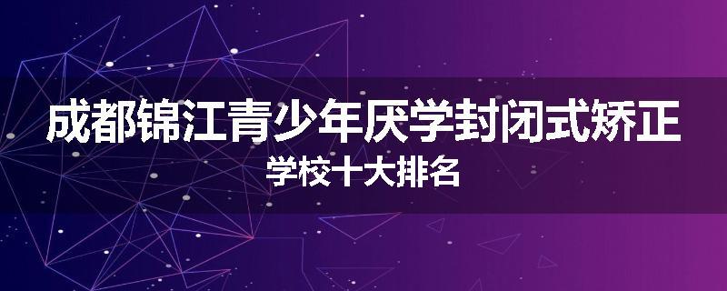 成都锦江青少年厌学封闭式矫正学校十大排名
