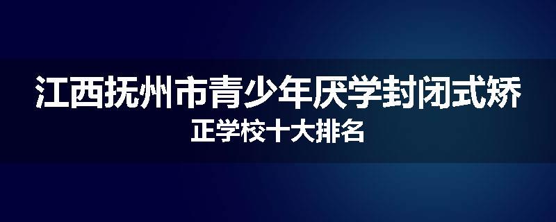 江西抚州市青少年厌学封闭式矫正学校十大排名