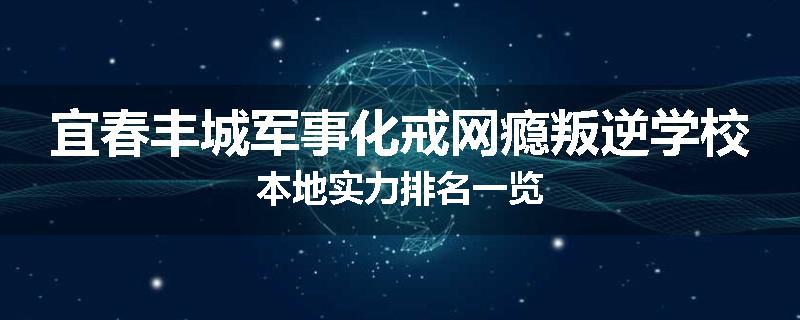 宜春丰城军事化戒网瘾叛逆学校本地实力排名一览