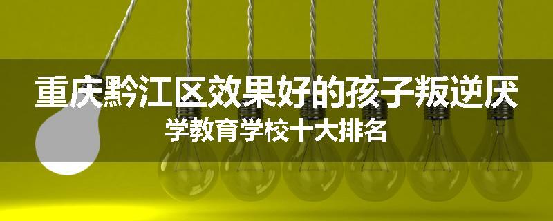 重庆黔江区效果好的孩子叛逆厌学教育学校十大排名