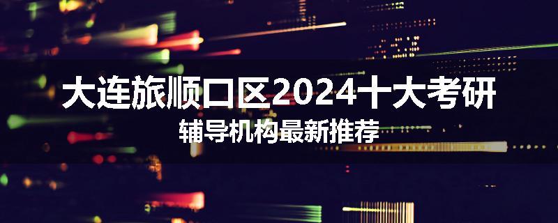 大连旅顺口区2024十大考研辅导机构最新推荐
