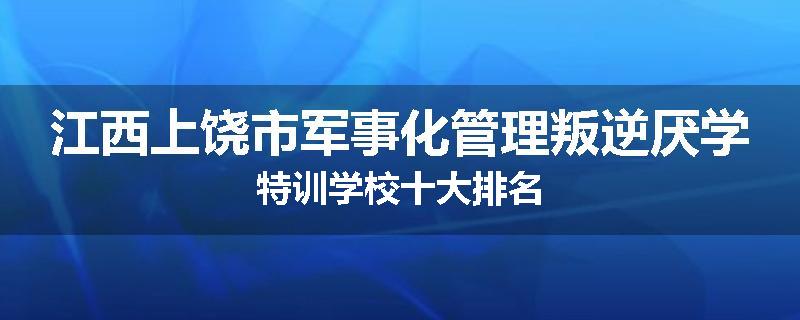 江西上饶市军事化管理叛逆厌学特训学校十大排名