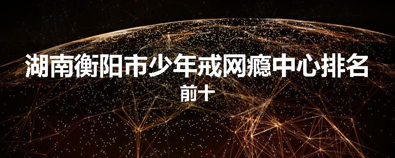 湖南衡阳市少年戒网瘾中心排名前十