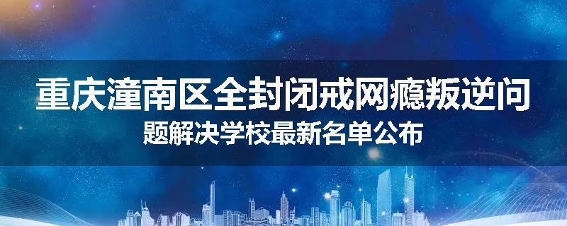 重庆潼南区全封闭戒网瘾叛逆问题解决学校最新名单公布