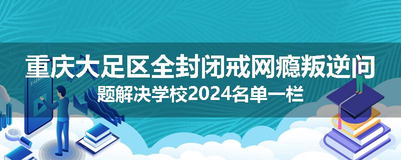 重庆大足区全封闭戒网瘾叛逆问题解决学校2024名单一栏