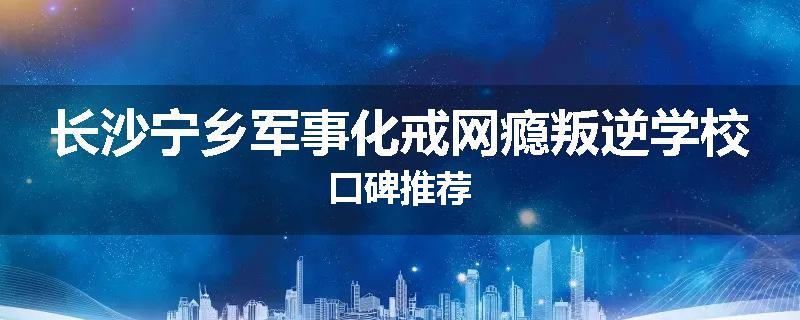 长沙宁乡军事化戒网瘾叛逆学校口碑推荐