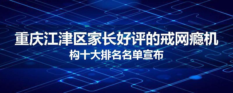 重庆江津区家长好评的戒网瘾机构十大排名名单宣布