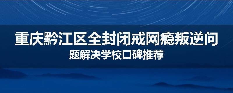 重庆黔江区全封闭戒网瘾叛逆问题解决学校口碑推荐