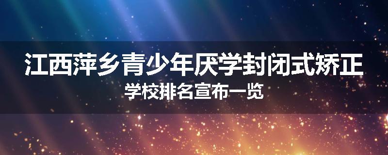 江西萍乡青少年厌学封闭式矫正学校排名宣布一览