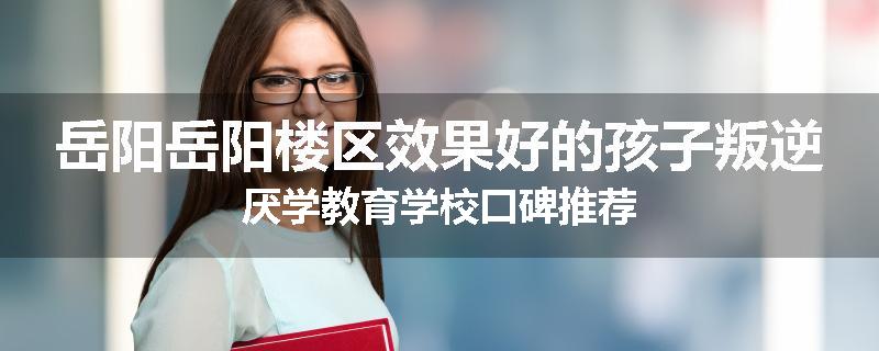 岳阳岳阳楼区效果好的孩子叛逆厌学教育学校口碑推荐