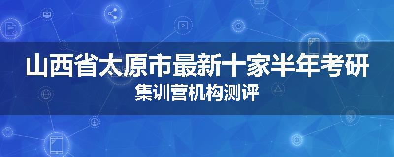 山西省太原市最新十家半年考研集训营机构测评