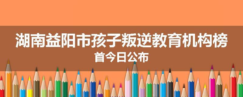 湖南益阳市孩子叛逆教育机构榜首今日公布
