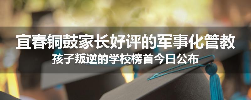 宜春铜鼓家长好评的军事化管教孩子叛逆的学校榜首今日公布