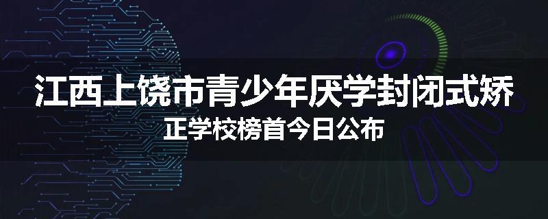 江西上饶市青少年厌学封闭式矫正学校榜首今日公布