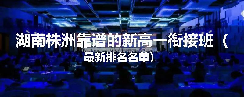 湖南株洲靠谱的新高一衔接班（最新排名名单）
