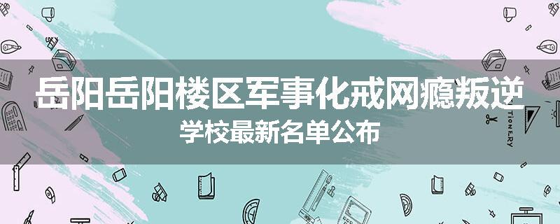 岳阳岳阳楼区军事化戒网瘾叛逆学校最新名单公布