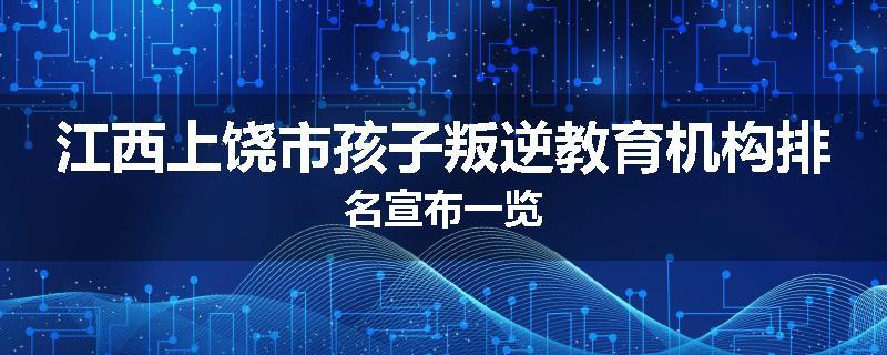 江西上饶市孩子叛逆教育机构排名宣布一览